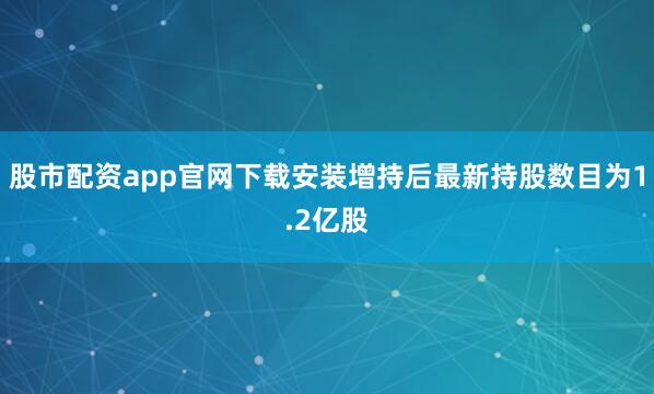 股市配资app官网下载安装增持后最新持股数目为1.2亿股
