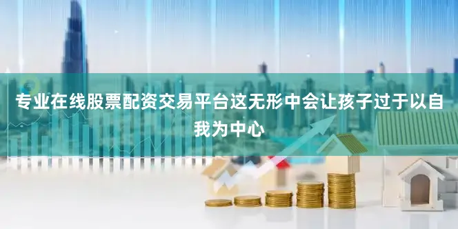 专业在线股票配资交易平台这无形中会让孩子过于以自我为中心
