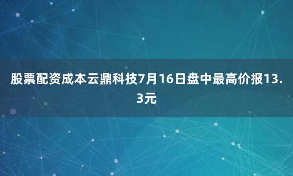 股票配资成本云鼎科技7月16日盘中最高价报13.3元