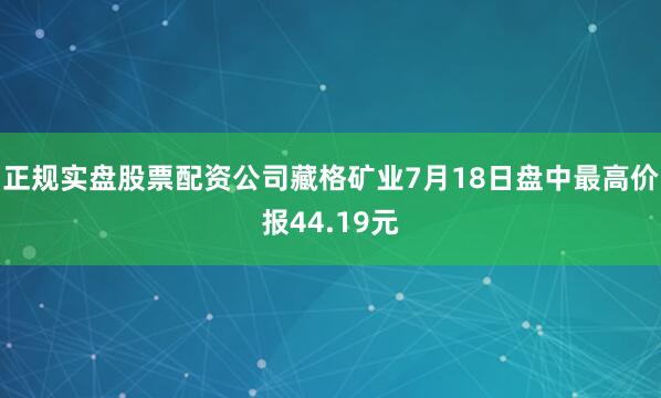 正规实盘股票配资公司藏格矿业7月18日盘中最高价报44.19元