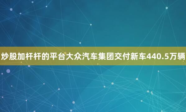 炒股加杆杆的平台大众汽车集团交付新车440.5万辆