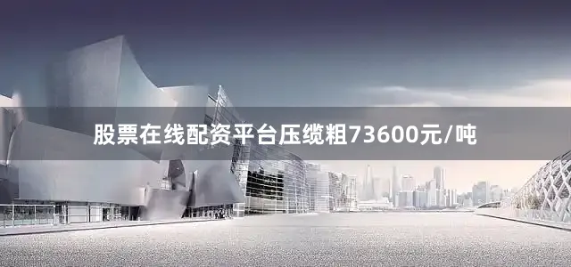 股票在线配资平台压缆粗73600元/吨