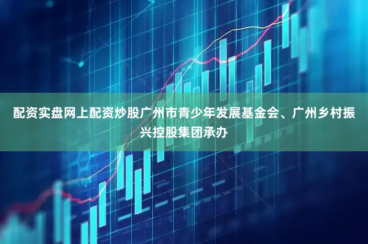 配资实盘网上配资炒股广州市青少年发展基金会、广州乡村振兴控股集团承办