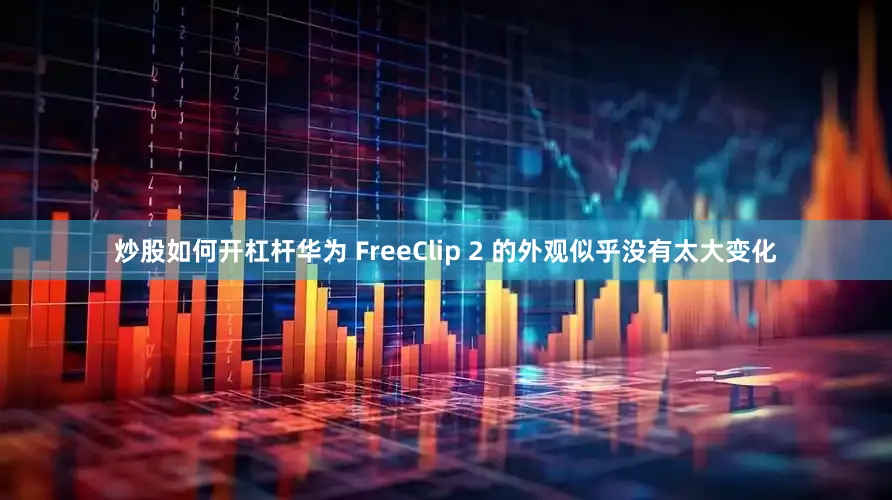 炒股如何开杠杆华为 FreeClip 2 的外观似乎没有太大变化
