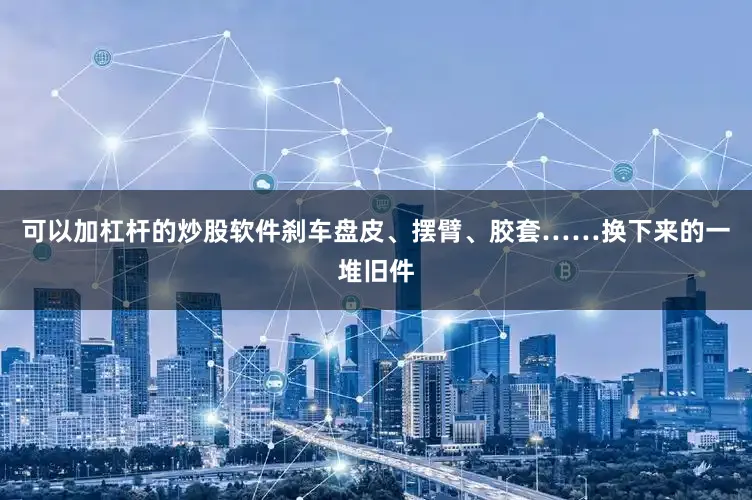 可以加杠杆的炒股软件刹车盘皮、摆臂、胶套……换下来的一堆旧件