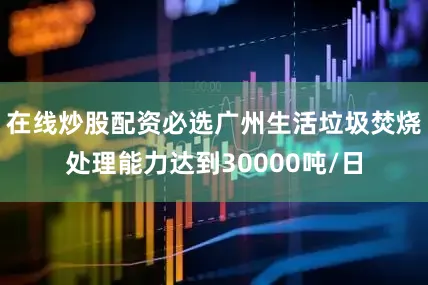 在线炒股配资必选广州生活垃圾焚烧处理能力达到30000吨/日